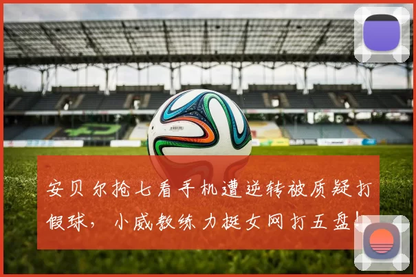 安贝尔抢七看手机遭逆转被质疑打假球，小威教练力挺女网打五盘！